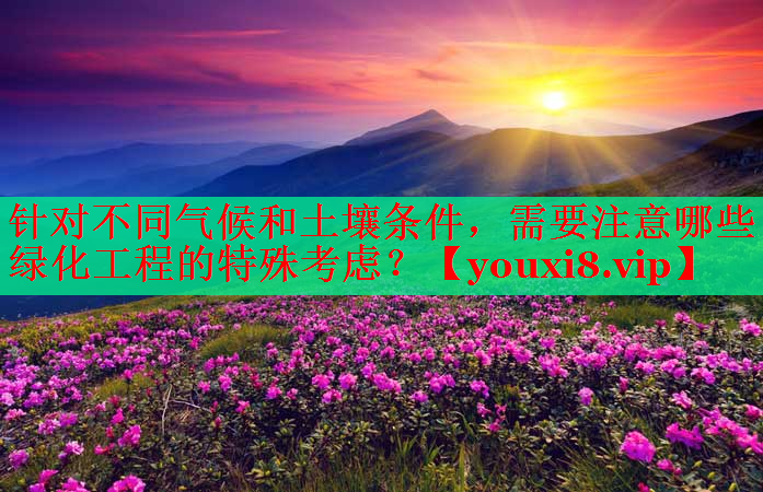 针对不同气候和土壤条件，需要注意哪些绿化工程的特殊考虑？